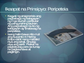 Ikaapat na Prinsipyo: Peripeteia Kagyat ng anagnorisis ang pagbabago ng kalagayan ng mga tauhan partikular ng pangunahing tauhan.  Ang pagbabago na ito ng kalagayan ay tinatawag na peripeteia.  Isang halimbawa nito muli ang kuwento ni Haring Edipo dahil nang mabatid niya ang lahat, binulag niya ang sarili. Pisikal na pagkabulag para sa tunay na pagkaunawa at pagtingin. 