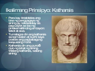 Ikalimang Prinsipyo: Katharsis Para kay Aristoteles ang bisa ng panggagaya ng sining ay nakasalalay sa pag-udyok sa tao ng pinakamatitinding emosyon: takot at awa. Tumatagos din ang katharsis sa kamulatan at budhi kaya posible ang pagbabagong kaayusang moral. Katharsis din ang puno’t dulo ng lahat ng sining. Walang katharsis, walang sining.  