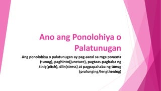 Ano ang Ponolohiya o
Palatunugan
Ang ponolohiya o palatunugan ay pag-aaral sa mga ponema
(tunog), paghinto(juncture), pagtaas-pagbaba ng
tinig(pitch), diin(stress) at pagpapahaba ng tunog
(prolonging/lengthening)
 