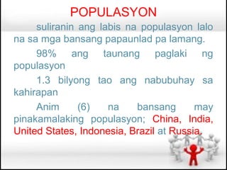 POPULASYON
     suliranin ang labis na populasyon lalo
na sa mga bansang papaunlad pa lamang.
     98% ang taunang paglaki ng
populasyon
     1.3 bilyong tao ang nabubuhay sa
kahirapan
     Anim      (6)   na    bansang       may
pinakamalaking populasyon; China, India,
United States, Indonesia, Brazil at Russia.
 