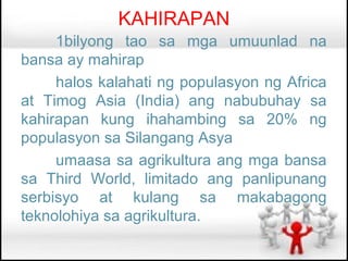 KAHIRAPAN
     1bilyong tao sa mga umuunlad na
bansa ay mahirap
     halos kalahati ng populasyon ng Africa
at Timog Asia (India) ang nabubuhay sa
kahirapan kung ihahambing sa 20% ng
populasyon sa Silangang Asya
     umaasa sa agrikultura ang mga bansa
sa Third World, limitado ang panlipunang
serbisyo at kulang sa makabagong
teknolohiya sa agrikultura.
 
