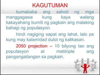KAGUTUMAN
    bumababa ang sahod ng mga
manggagawa        kung    kaya      walang
kakayahang bumili ng pagkain ang malaking
bahagi ng populasyon.
    hindi nagiging sapat ang lahat, lalo pa
kung may kalamidad dulot ng kalikasan.
    2050 projection – 10 bilyong tao ang
populasyon       at     matitriple      ang
pangangailangan sa pagkain.
 
