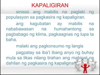 KAPALIGIRAN
     sinisisi ang mabilis na paglaki ng
populasyon sa pagkasira ng kapaligiran.
     ang kagubatan ay mabilis na
nababawasan       na     humahantong     sa
pagbabago ng klima, pagkaagnas ng lupa ta
baha.
     malaki ang pagkonsumo ng langis
     pagpatay sa iba’t ibang anyo ng buhay
mula sa likas nilang tirahan ang mabigat na
dahilan ng pagkasira ng kapaligiran
 