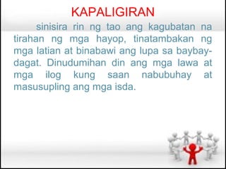 KAPALIGIRAN
      sinisira rin ng tao ang kagubatan na
tirahan ng mga hayop, tinatambakan ng
mga latian at binabawi ang lupa sa baybay-
dagat. Dinudumihan din ang mga lawa at
mga ilog kung saan nabubuhay at
masusupling ang mga isda.
 