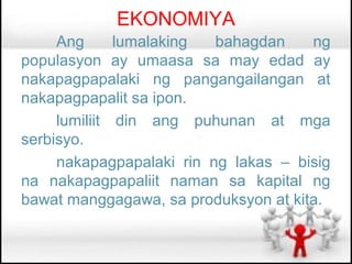 EKONOMIYA
     Ang      lumalaking  bahagdan    ng
populasyon ay umaasa sa may edad ay
nakapagpapalaki ng pangangailangan at
nakapagpapalit sa ipon.
     lumiliit din ang puhunan at mga
serbisyo.
     nakapagpapalaki rin ng lakas – bisig
na nakapagpapaliit naman sa kapital ng
bawat manggagawa, sa produksyon at kita.
 