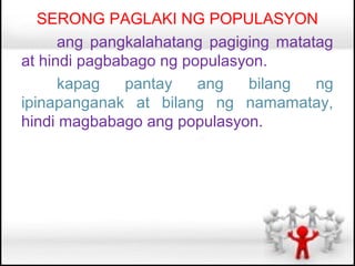 SERONG PAGLAKI NG POPULASYON
      ang pangkalahatang pagiging matatag
at hindi pagbabago ng populasyon.
      kapag   pantay    ang   bilang   ng
ipinapanganak at bilang ng namamatay,
hindi magbabago ang populasyon.
 