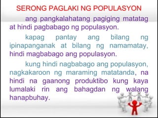 SERONG PAGLAKI NG POPULASYON
      ang pangkalahatang pagiging matatag
at hindi pagbabago ng populasyon.
      kapag    pantay   ang    bilang   ng
ipinapanganak at bilang ng namamatay,
hindi magbabago ang populasyon.
      kung hindi nagbabago ang populasyon,
nagkakaroon ng maraming matatanda, na
hindi na gaanong produktibo kung kaya
lumalaki rin ang bahagdan ng walang
hanapbuhay.
 