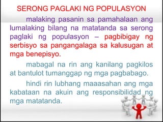 SERONG PAGLAKI NG POPULASYON
     malaking pasanin sa pamahalaan ang
lumalaking bilang na matatanda sa serong
paglaki ng populasyon – pagbibigay ng
serbisyo sa pangangalaga sa kalusugan at
mga benepisyo.
     mabagal na rin ang kanilang pagkilos
at bantulot tumanggap ng mga pagbabago.
     hindi rin lubhang maaasahan ang mga
kabataan na akuin ang responsibilidad ng
mga matatanda.
 