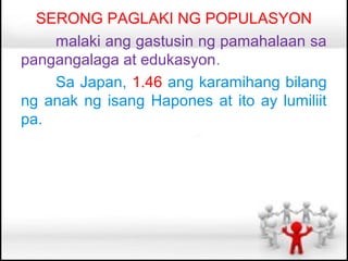 SERONG PAGLAKI NG POPULASYON
    malaki ang gastusin ng pamahalaan sa
pangangalaga at edukasyon.
    Sa Japan, 1.46 ang karamihang bilang
ng anak ng isang Hapones at ito ay lumiliit
pa.
 