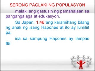 SERONG PAGLAKI NG POPULASYON
    malaki ang gastusin ng pamahalaan sa
pangangalaga at edukasyon.
    Sa Japan, 1.46 ang karamihang bilang
ng anak ng isang Hapones at ito ay lumiliit
pa.
    isa sa sampung Hapones ay lampas
65
 