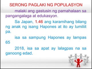 SERONG PAGLAKI NG POPULASYON
    malaki ang gastusin ng pamahalaan sa
pangangalaga at edukasyon.
    Sa Japan, 1.46 ang karamihang bilang
ng anak ng isang Hapones at ito ay lumiliit
pa.
    isa sa sampung Hapones ay lampas
65
    2018, isa sa apat ay lalagpas na sa
ganoong edad.
 