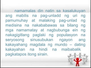 namamalas din natin sa kasalukuyan
ang mabilis na pag-unladd ng uri ng
pamumuhay at malaking pag-unlad ng
medisina na nakababawas sa bilang ng
mga namamatay at nagbubunga ein ng
nakagigitlang paglaki ng populasyon na
seryosong    sinusubukan  ngayon    ang
kakayahang magdala ng mundo – dating
kakayahan na hindi na maibabalik
pagkatapos itong sirain.
 