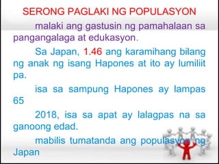 SERONG PAGLAKI NG POPULASYON
    malaki ang gastusin ng pamahalaan sa
pangangalaga at edukasyon.
    Sa Japan, 1.46 ang karamihang bilang
ng anak ng isang Hapones at ito ay lumiliit
pa.
    isa sa sampung Hapones ay lampas
65
    2018, isa sa apat ay lalagpas na sa
ganoong edad.
    mabilis tumatanda ang populasyon ng
Japan
 