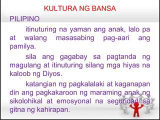 KULTURA NG BANSA
PILIPINO
     itinuturing na yaman ang anak, lalo pa
at walang masasabing pag-aari ang
pamilya.
     sila ang gagabay sa pagtanda ng
magulang at itinuturing silang mga hiyas na
kaloob ng Diyos.
     katangian ng pagkalalaki at kaganapan
din ang pagkakaroon ng maraming anak ng
sikolohikal at emosyonal na seguridad sa
gitna ng kahirapan.
 
