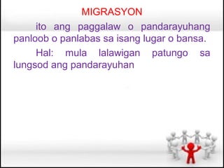 MIGRASYON
     ito ang paggalaw o pandarayuhang
panloob o panlabas sa isang lugar o bansa.
     Hal: mula lalawigan patungo sa
lungsod ang pandarayuhan
 