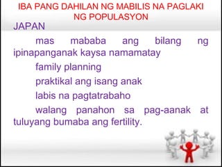 IBA PANG DAHILAN NG MABILIS NA PAGLAKI
           NG POPULASYON
JAPAN
     mas     mababa      ang   bilang ng
ipinapanganak kaysa namamatay
     family planning
     praktikal ang isang anak
     labis na pagtatrabaho
     walang panahon sa pag-aanak at
tuluyang bumaba ang fertility.
 
