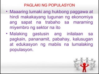 PAGLAKI NG POPULASYON
• Maaaring lumaki ang hukbong paggawa at
  hindi makakayang tugunan ng ekonomiya
  ang sapat na trabaho sa maraming
  miyembro ng sektor na ito
• Malaking gastusin ang inilalaan sa
  pagkain, pananamit, pabahay, kalusugan
  at edukasyon ng mabiis na lumalaking
  populasyon.
 