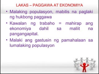 LAKAS – PAGGAWA AT EKONOMIYA
• Malaking populasyon, mabilis na paglaki
  ng hukbong paggawa
• Kawalan ng trabaho = mahirap ang
  ekonomiya      dahil  sa    maliit  na
  pangangapital.
• Malaki ang gastusin ng pamahalaan sa
  lumalaking populasyon
 