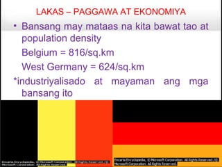 LAKAS – PAGGAWA AT EKONOMIYA
• Bansang may mataas na kita bawat tao at
  population density
  Belgium = 816/sq.km
  West Germany = 624/sq.km
*industriyalisado at mayaman ang mga
  bansang ito
 