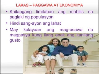 LAKAS – PAGGAWA AT EKONOMIYA
• Kailangang limitahan ang mabilis na
  paglaki ng populasyon
• Hindi sang-ayon ang lahat
• May kalayaan ang mag-asawa na
  magpasya kung ilang anak ang kanilang
  gusto
 