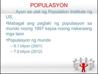 POPULASYON
    Ayon sa ulat ng Population Institute ng
US,
•Mabagal ang paglaki ng populasyon sa
mundo noong 1997 kaysa noong nakaraang
mga taon
•Populasyon ng mundo
  – 6.1 bilyon (2001)
  – 7.9 bilyon (2012)
 