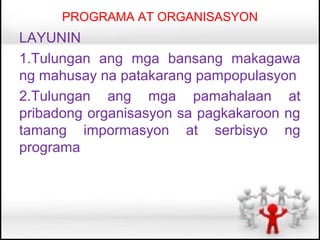 PROGRAMA AT ORGANISASYON
LAYUNIN
1.Tulungan ang mga bansang makagawa
ng mahusay na patakarang pampopulasyon
2.Tulungan ang mga pamahalaan at
pribadong organisasyon sa pagkakaroon ng
tamang impormasyon at serbisyo ng
programa
 