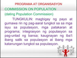 PROGRAMA AT ORGANISASYON
COMMISSION ON POPULATION
(dating Population Commission)
      TUNGKULIN: magbigay ng payo at
gumawa rin ng pag-aaral tungkol sa sa mga
isyu sa populasyon, mga patakaran at
programa; integrasyon ng populasyon sa
pag-unlad ng bansa; kaugnayan ng iba’t
ibang salik sa populasyon at ibang mga
katanungan tungkol sa populasyon.
 