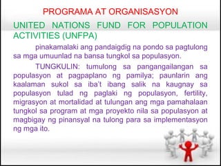 PROGRAMA AT ORGANISASYON
UNITED NATIONS FUND FOR POPULATION
ACTIVITIES (UNFPA)
      pinakamalaki ang pandaigdig na pondo sa pagtulong
sa mga umuunlad na bansa tungkol sa populasyon.
      TUNGKULIN: tumulong sa pangangailangan sa
populasyon at pagpaplano ng pamilya; paunlarin ang
kaalaman sukol sa iba’t ibang salik na kaugnay sa
populasyon tulad ng paglaki ng populasyon, fertility,
migrasyon at mortalidad at tulungan ang mga pamahalaan
tungkol sa program at mga proyekto nila sa populasyon at
magbigay ng pinansyal na tulong para sa implementasyon
ng mga ito.
 