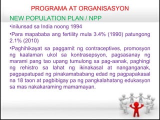 PROGRAMA AT ORGANISASYON
NEW POPULATION PLAN / NPP
•inilunsad sa India noong 1994
•Para mapababa ang fertility mula 3.4% (1990) patungong
2.1% (2010)
•Paghihikayat sa paggamit ng contraceptives, promosyon
ng kaalaman ukol sa kontrasepsyon, pagsasanay ng
marami pang tao upang tumulong sa pag-aanak, paghingi
ng rehistro sa lahat ng ikinakasal at nanganganak,
pagpapatupad ng pinakamababang edad ng pagpapakasal
na 18 taon at pagbibigay pa ng pangkalahatang edukasyon
sa mas nakakaraming mamamayan.
 