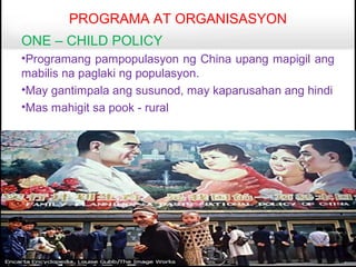 PROGRAMA AT ORGANISASYON
ONE – CHILD POLICY
•Programang pampopulasyon ng China upang mapigil ang
mabilis na paglaki ng populasyon.
•May gantimpala ang susunod, may kaparusahan ang hindi
•Mas mahigit sa pook - rural
 