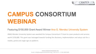 ANAG Mendez University System was awarded the Campus Consortium IT Grant to cover products and services
worth $150,000. This grant was leveraged towards funding the discovery, implementation and setup cost for a
mobile, portal and single sign-on platform.
CAMPUS CONSORTIUM
WEBINAR
Featuring $150,000 Grant Award Winner Ana G. Mendez University System
www.campusconsortium.org
Email: info@campusconsortium.org | Call us at: + 1 216.589.9626
 