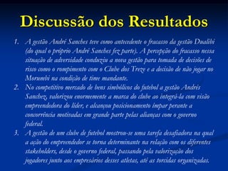 Discussão dos Resultados
1. A gestão André Sanches teve como antecedente o fracasso da gestão Dualibi
(do qual o próprio André Sanches fez parte). A percepção do fracasso nessa
situação de adversidade conduziu a nova gestão para tomada de decisões de
risco como o rompimento com o Clube dos Treze e a decisão de não jogar no
Morumbi na condição de time mandante.
2. No competitivo mercado de bens simbólicos do futebol a gestão Andrés
Sanchez, valorizou enormemente a marca do clube ao integrá-la com visão
empreendedora do líder, e alcançou posicionamento ímpar perante a
concorrência motivadas em grande parte pelas alianças com o governo
federal.
3. A gestão de um clube de futebol mostrou-se uma tarefa desafiadora na qual
a ação do empreendedor se torna determinante na relação com os diferentes
stakeholders, desde o governo federal, passando pela valorização dos
jogadores junto aos empresários desses atletas, até as torcidas organizadas.
 