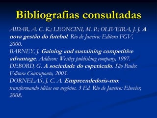 Bibliografias consultadas
AIDAR, A. C. K.; LEONCINI, M. P.; OLIVEIRA, J. J. A
nova gestão do futebol. Rio de Janeiro: Editora FGV,
2000.
BARNEY, J. Gaining and sustaining competitive
advantage. Addison: Westley publishing company, 1997.
DEBORD, G. A sociedade do espetáculo. São Paulo:
Editora Contraponto, 2003.
DORNELAS, J. C. A. Empreendedoris-mo:
transformando idéias em negócios. 3 Ed. Rio de Janeiro: Elsevier,
2008.
 