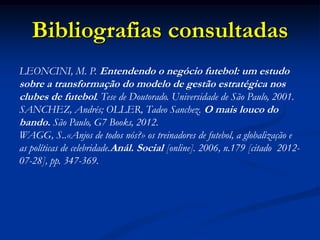 Bibliografias consultadas
LEONCINI, M. P. Entendendo o negócio futebol: um estudo
sobre a transformação do modelo de gestão estratégica nos
clubes de futebol. Tese de Doutorado. Universidade de São Paulo, 2001.
SANCHEZ, Andrés; OLLER, Tadeo Sanchez. O mais louco do
bando. São Paulo, G7 Books, 2012.
WAGG, S..«Anjos de todos nós?» os treinadores de futebol, a globalização e
as políticas de celebridade.Anál. Social [online]. 2006, n.179 [citado 2012-
07-28], pp. 347-369.
 