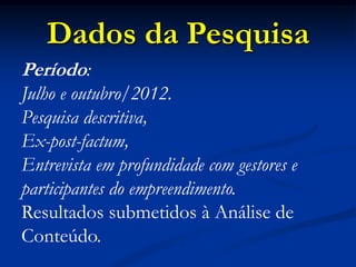 Dados da Pesquisa
Período:
Julho e outubro/2012.
Pesquisa descritiva,
Ex-post-factum,
Entrevista em profundidade com gestores e
participantes do empreendimento.
Resultados submetidos à Análise de
Conteúdo.
 