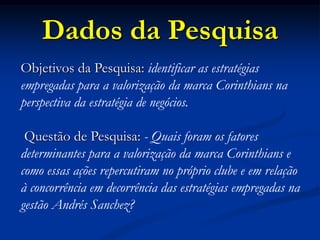 Dados da Pesquisa
Objetivos da Pesquisa: identificar as estratégias
empregadas para a valorização da marca Corinthians na
perspectiva da estratégia de negócios.
Questão de Pesquisa: - Quais foram os fatores
determinantes para a valorização da marca Corinthians e
como essas ações repercutiram no próprio clube e em relação
à concorrência em decorrência das estratégias empregadas na
gestão Andrés Sanchez?
 