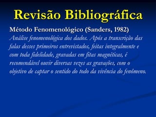 Revisão Bibliográfica
Método Fenomenológico (Sanders, 1982)
Análise fenomenológica dos dados. Após a transcrição das
falas desses primeiros entrevistados, feitas integralmente e
com toda fidelidade, gravadas em fitas magnéticas, é
recomendável ouvir diversas vezes as gravações, com o
objetivo de captar o sentido do todo da vivência do fenômeno.
 