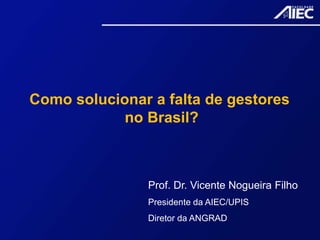 Como solucionar a falta de gestores
no Brasil?
Prof. Dr. Vicente Nogueira Filho
Presidente da AIEC/UPIS
Diretor da ANGRAD
 