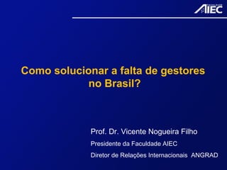 Como solucionar a falta de gestores
no Brasil?
Prof. Dr. Vicente Nogueira Filho
Presidente da Faculdade AIEC
Diretor de Relações Internacionais ANGRAD
 