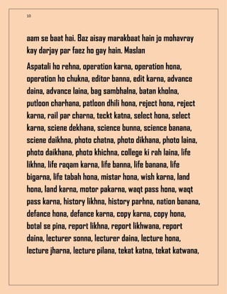 10
aam se baat hai. Baz aisay marakbaat hain jo mohavray
kay darjay par faez ho gay hain. Maslan
Aspatali ho rehna, operation karna, operation hona,
operation ho chukna, editor banna, edit karna, advance
daina, advance laina, bag sambhalna, batan kholna,
putloon charhana, patloon dhili hona, reject hona, reject
karna, rail par charna, teckt katna, select hona, select
karna, sciene dekhana, science bunna, science banana,
sciene daikhna, photo chatna, photo dikhana, photo laina,
photo daikhana, photo khichna, college ki rah laina, life
likhna, life raqam karna, life banna, life banana, life
bigarna, life tabah hona, mistar hona, wish karna, land
hona, land karna, motor pakarna, waqt pass hona, waqt
pass karna, history likhna, history parhna, nation banana,
defance hona, defance karna, copy karna, copy hona,
botal se pina, report likhna, report likhwana, report
daina, lecturer sonna, lecturer daina, lecture hona,
lecture jharna, lecture pilana, tekat katna, tekat katwana,
 