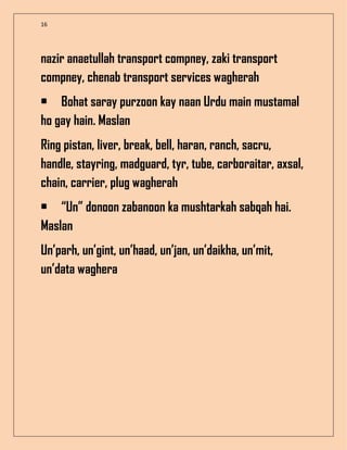 16
nazir anaetullah transport compney, zaki transport
compney, chenab transport services wagherah
• Bohat saray purzoon kay naan Urdu main mustamal
ho gay hain. Maslan
Ring pistan, liver, break, bell, haran, ranch, sacru,
handle, stayring, madguard, tyr, tube, carboraitar, axsal,
chain, carrier, plug wagherah
• “Un” donoon zabanoon ka mushtarkah sabqah hai.
Maslan
Un’parh, un’gint, un’haad, un’jan, un’daikha, un’mit,
un’data waghera
 