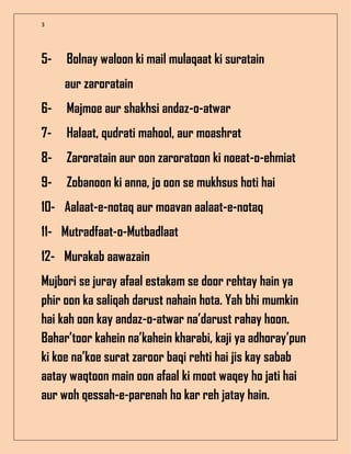 3
5- Bolnay waloon ki mail mulaqaat ki suratain
aur zaroratain
6- Majmoe aur shakhsi andaz-o-atwar
7- Halaat, qudrati mahool, aur moashrat
8- Zaroratain aur oon zaroratoon ki noeat-o-ehmiat
9- Zobanoon ki anna, jo oon se mukhsus hoti hai
10- Aalaat-e-notaq aur moavan aalaat-e-notaq
11- Mutradfaat-o-Mutbadlaat
12- Murakab aawazain
Mujbori se juray afaal estakam se door rehtay hain ya
phir oon ka saliqah darust nahain hota. Yah bhi mumkin
hai kah oon kay andaz-o-atwar na’darust rahay hoon.
Bahar’toor kahein na’kahein kharabi, kaji ya adhoray’pun
ki koe na’koe surat zaroor baqi rehti hai jis kay sabab
aatay waqtoon main oon afaal ki moot waqey ho jati hai
aur woh qessah-e-parenah ho kar reh jatay hain.
 
