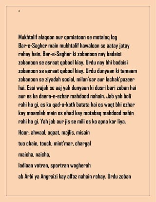 4
Mukhtalif alaqoon aur qomiatoon se motalaq log
Bar-e-Sagher main mukhtalif hawaloon se aatay jatay
rahay hain. Bar-e-Sagher ki zobanoon nay badaisi
zobanoon se asraat qabool kiay. Urdu nay bhi badaisi
zobanoon se asraat qabool kiay. Urdu dunyaan ki tamaam
zobanoon se ziyadah social, milan’sar aur lachak’pazeer
hai. Essi wajah se aaj yah dunyaan ki dusri bari zoban hai
aur es ka daera-e-ezhar mahdood nahain. Jab yah boli
rahi ho gi, es ka qad-o-kath batata hai os waqt bhi ezhar
kay moamlah main os ehad kay motabaq mahdood nahin
rahi ho gi. Yah jab aur jis se mili os ko apna kar liya.
Hoor, ahwaal, oqaat, majlis, misain
tuo chain, touch, mint’mar, chargal
maicha, naicha,
ladiaan votran, sportran wagherah
ab Arbi ya Angraizi kay alfaz nahain rahay. Urdu zoban
 