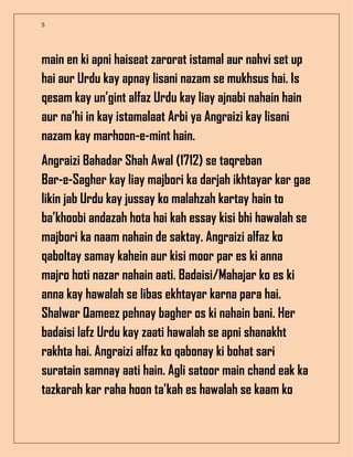 5
main en ki apni haiseat zarorat istamal aur nahvi set up
hai aur Urdu kay apnay lisani nazam se mukhsus hai. Is
qesam kay un’gint alfaz Urdu kay liay ajnabi nahain hain
aur na’hi in kay istamalaat Arbi ya Angraizi kay lisani
nazam kay marhoon-e-mint hain.
Angraizi Bahadar Shah Awal (1712) se taqreban
Bar-e-Sagher kay liay majbori ka darjah ikhtayar kar gae
likin jab Urdu kay jussay ko malahzah kartay hain to
ba’khoobi andazah hota hai kah essay kisi bhi hawalah se
majbori ka naam nahain de saktay. Angraizi alfaz ko
qaboltay samay kahein aur kisi moor par es ki anna
majro hoti nazar nahain aati. Badaisi/Mahajar ko es ki
anna kay hawalah se libas ekhtayar karna para hai.
Shalwar Qameez pehnay bagher os ki nahain bani. Her
badaisi lafz Urdu kay zaati hawalah se apni shanakht
rakhta hai. Angraizi alfaz ko qabonay ki bohat sari
suratain samnay aati hain. Agli satoor main chand eak ka
tazkarah kar raha hoon ta’kah es hawalah se kaam ko
 
