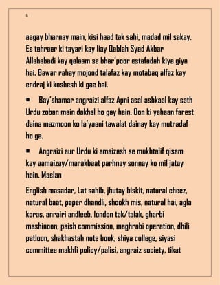 6
aagay bharnay main, kisi haad tak sahi, madad mil sakay.
Es tehreer ki tayari kay liay Qeblah Syed Akbar
Allahabadi kay qalaam se bhar’poor estafadah kiya giya
hai. Bawar rahay mojood talafaz kay motabaq alfaz kay
endraj ki koshesh ki gae hai.
• Bay’shamar angraizi alfaz Apni asal ashkaal kay sath
Urdu zoban main dakhal ho gay hain. Oon ki yahaan farest
daina mazmoon ko la’yaeni tawalat dainay kay mutradaf
ho ga.
• Angraizi aur Urdu ki amaizash se mukhtalif qisam
kay aamaizay/marakbaat parhnay sonnay ko mil jatay
hain. Maslan
English masadar, Lat sahib, jhutay biskit, natural cheez,
natural baat, paper dhandli, shookh mis, natural hai, agla
koras, anrairi andleeb, london tak/talak, gharbi
mashinoon, paish commission, maghrabi operation, dhili
patloon, shakhastah note book, shiya college, siyasi
committee makhfi policy/palisi, angraiz society, tikat
 