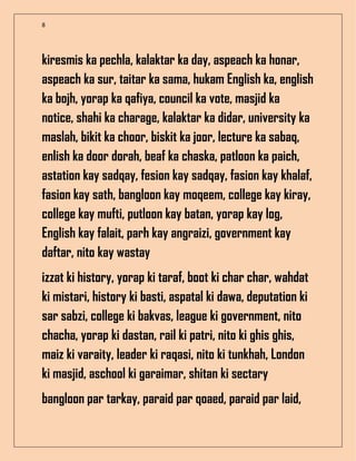 8
kiresmis ka pechla, kalaktar ka day, aspeach ka honar,
aspeach ka sur, taitar ka sama, hukam English ka, english
ka bojh, yorap ka qafiya, council ka vote, masjid ka
notice, shahi ka charage, kalaktar ka didar, university ka
maslah, bikit ka choor, biskit ka joor, lecture ka sabaq,
enlish ka door dorah, beaf ka chaska, patloon ka paich,
astation kay sadqay, fesion kay sadqay, fasion kay khalaf,
fasion kay sath, bangloon kay moqeem, college kay kiray,
college kay mufti, putloon kay batan, yorap kay log,
English kay falait, parh kay angraizi, government kay
daftar, nito kay wastay
izzat ki history, yorap ki taraf, boot ki char char, wahdat
ki mistari, history ki basti, aspatal ki dawa, deputation ki
sar sabzi, college ki bakvas, league ki government, nito
chacha, yorap ki dastan, rail ki patri, nito ki ghis ghis,
maiz ki varaity, leader ki raqasi, nito ki tunkhah, London
ki masjid, aschool ki garaimar, shitan ki sectary
bangloon par tarkay, paraid par qoaed, paraid par laid,
 