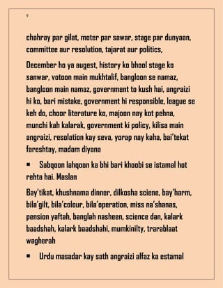 9
chahray par gilat, moter par sawar, stage par dunyaan,
committee aur resolution, tajarat aur politics,
December ho ya augest, history ko bhool stage ko
sanwar, votoon main mukhtalif, bangloon se namaz,
bangloon main namaz, government to kush hai, angraizi
hi ko, bari mistake, government hi responsible, league se
keh do, choor literature ko, majoon nay kot pehna,
munchi kah kalarak, government ki policy, kilisa main
angraizi, resolation kay seva, yorap nay kaha, bai’tekat
fareshtay, madam diyana
• Sabqoon lahqoon ka bhi bari khoobi se istamal hot
rehta hai. Maslan
Bay’tikat, khushnama dinner, dilkosha sciene, bay’harm,
bila’gilt, bila’colour, bila’operation, miss na’shanas,
pension yaftah, banglah nasheen, science dan, kalark
baadshah, kalark baadshahi, mumkinilty, trarablaat
wagherah
• Urdu masadar kay sath angraizi alfaz ka estamal
 