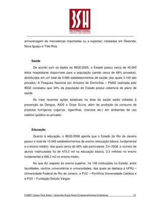 armazenagem de mercadorias importadas ou a exportar) instaladas em Resende,
Nova Iguaçu e Três Rios.



      Saúde

       De acordo com os dados do IBGE/2005, o Estado possui cerca de 45.000
leitos hospitalares disponíveis para a população (sendo cerca de 68% privados),
distribuídos em um total de 5.085 estabelecimentos de saúde, dos quais 3.103 são
privados. A Pesquisa Nacional por Amostra de Domicílios – PNAD realizada pelo
IBGE constatou que 34% da população do Estado possui cobertura de plano de
saúde.

       As mais recentes ações estaduais na área da saúde estão voltadas à
prevenção da Dengue, AIDS e Gripe Suína, além de proibição do consumo de
produtos fumígenos (cigarros, cigarrilhas, charutos etc.) em ambientes de uso
coletivo (público ou privado).



      Educação

       Quanto à educação, o IBGE/2008 aponta que o Estado do Rio de Janeiro
possui o total de 15.542 estabelecimentos de ensino (educação básica, fundamental
e o ensino médio), dos quais cerca de 40% são particulares. Em 2008, o número de
alunos matriculados foi de 470,3 mil na educação básica, 2,3 milhões no ensino
fundamental e 656,2 mil no ensino médio.

       No que diz respeito ao ensino superior, há 148 instituições no Estado, entre
faculdades, centros universitários e universidades, das quais se destaca a UFRJ –
Universidade Federal do Rio de Janeiro, a PUC – Pontifícia Universidade Católica e
a FGV – Fundação Getulio Vargas.




EVMEF Caesar Park Angra – Quitumba Angra Resort Empreendimentos Imobiliários    10
 