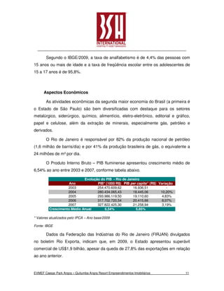 Segundo o IBGE/2009, a taxa de analfabetismo é de 4,4% das pessoas com
15 anos ou mais de idade e a taxa de freqüência escolar entre os adolescentes de
15 a 17 anos é de 95,8%.



      Aspectos Econômicos

       As atividades econômicas da segunda maior economia do Brasil (a primeira é
o Estado de São Paulo) são bem diversificadas com destaque para os setores
metalúrgico, siderúrgico, químico, alimentício, eletro-eletrônico, editorial e gráfico,
papel e celulose, além da extração de minerais, especialmente gás, petróleo e
derivados.

       O Rio de Janeiro é responsável por 82% da produção nacional de petróleo
(1,6 milhão de barris/dia) e por 41% da produção brasileira de gás, o equivalente a
24 milhões de m³ por dia.

       O Produto Interno Bruto – PIB fluminense apresentou crescimento médio de
6,54% ao ano entre 2003 e 2007, conforme tabela abaixo.

                            Evolução do PIB - Rio de Janeiro
                    Ano            PIB* (1000 R$) PIB per capita* (R$) Variação
                   2003            254.470.609,62       16.936,51           -
                   2004            280.434.065,43       18.445,06       10,20%
                   2005            293.986.119,50       19.110,60        4,83%
                   2006            317.702.720,54       20.415,66        8,07%
                   2007            327.822.425,30       21.258,94        3,19%
         Crescimento Médio Anual       6,54%              5,85%

* Valores atualizados pelo IPCA – Ano base/2009

Fonte: IBGE

       Dados da Federação das Indústrias do Rio de Janeiro (FIRJAN) divulgados
no boletim Rio Exporta, indicam que, em 2009, o Estado apresentou superávit
comercial de US$1,9 bilhão, apesar da queda de 27,8% das exportações em relação
ao ano anterior.



EVMEF Caesar Park Angra – Quitumba Angra Resort Empreendimentos Imobiliários        11
 