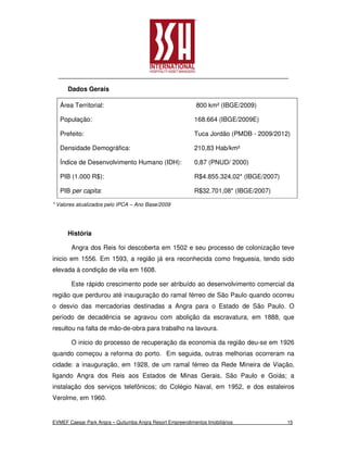 Dados Gerais

   Área Territorial:                                        800 km² (IBGE/2009)

   População:                                              168.664 (IBGE/2009E)

   Prefeito:                                               Tuca Jordão (PMDB - 2009/2012)

   Densidade Demográfica:                                  210,83 Hab/km²

   Índice de Desenvolvimento Humano (IDH):                 0,87 (PNUD/ 2000)

   PIB (1.000 R$):                                         R$4.855.324,02* (IBGE/2007)

   PIB per capita:                                         R$32.701,08* (IBGE/2007)

* Valores atualizados pelo IPCA – Ano Base/2009




      História

       Angra dos Reis foi descoberta em 1502 e seu processo de colonização teve
inicio em 1556. Em 1593, a região já era reconhecida como freguesia, tendo sido
elevada à condição de vila em 1608.

       Este rápido crescimento pode ser atribuído ao desenvolvimento comercial da
região que perdurou até inauguração do ramal férreo de São Paulo quando ocorreu
o desvio das mercadorias destinadas a Angra para o Estado de São Paulo. O
período de decadência se agravou com abolição da escravatura, em 1888, que
resultou na falta de mão-de-obra para trabalho na lavoura.

       O inicio do processo de recuperação da economia da região deu-se em 1926
quando começou a reforma do porto. Em seguida, outras melhorias ocorreram na
cidade: a inauguração, em 1928, de um ramal férreo da Rede Mineira de Viação,
ligando Angra dos Reis aos Estados de Minas Gerais, São Paulo e Goiás; a
instalação dos serviços telefônicos; do Colégio Naval, em 1952, e dos estaleiros
Verolme, em 1960.


EVMEF Caesar Park Angra – Quitumba Angra Resort Empreendimentos Imobiliários             15
 